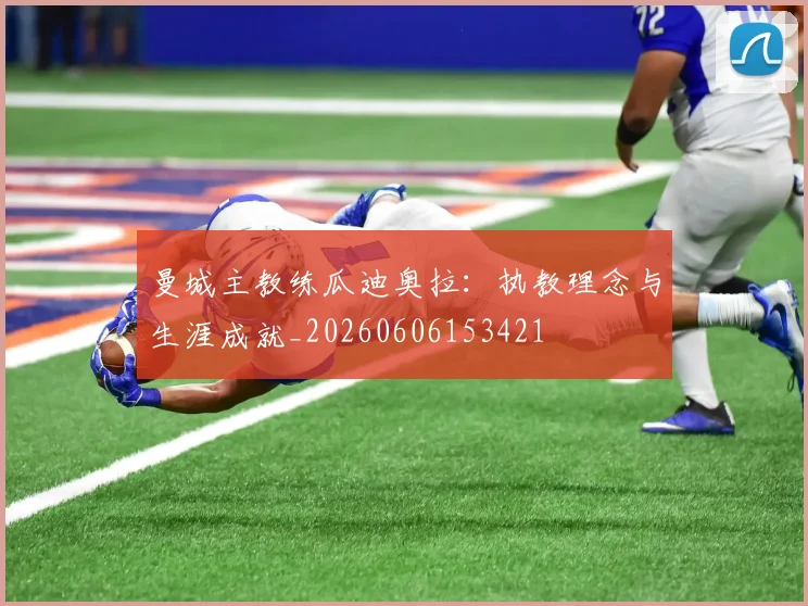 曼城主教练瓜迪奥拉:执教理念与生涯成就_20260606153421