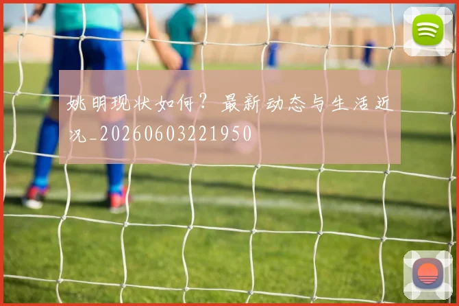 姚明现状如何？最新动态与生活近况_20260603221950