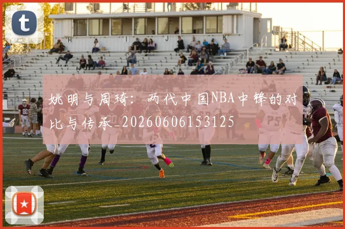姚明与周琦:两代中国NBA中锋的对比与传承_20260606153125