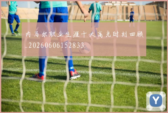 内马尔职业生涯十大高光时刻回顾_20260606152833