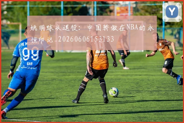 姚明球衣退役：中国骄傲在NBA的永恒印记_20260606153133
