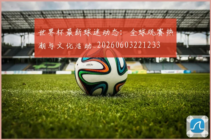 世界杯最新球迷动态：全球观赛热潮与文化活动_20260603221233
