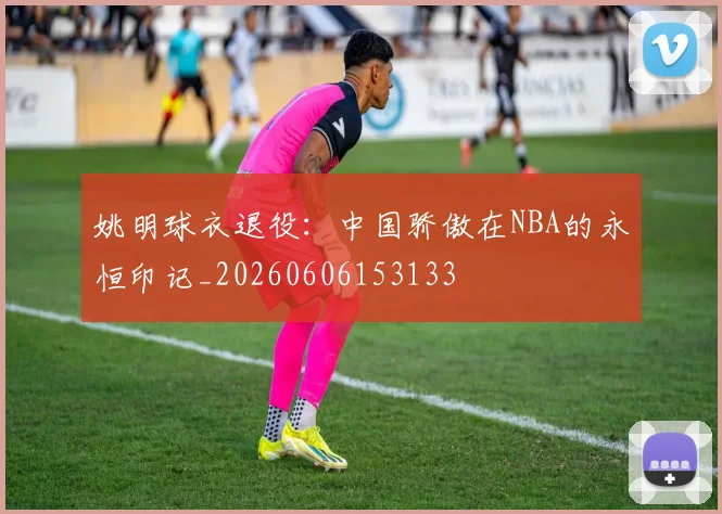姚明球衣退役：中国骄傲在NBA的永恒印记_20260606153133