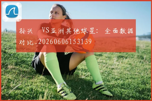 孙兴慜VS亚洲其他球星：全面数据对比_20260606153139