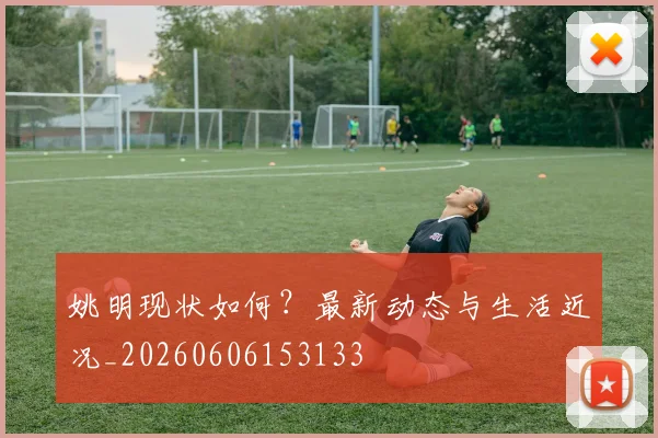 姚明现状如何?最新动态与生活近况_20260606153133