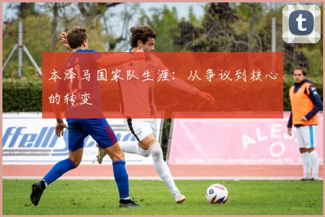 本泽马国家队生涯：从争议到核心的转变