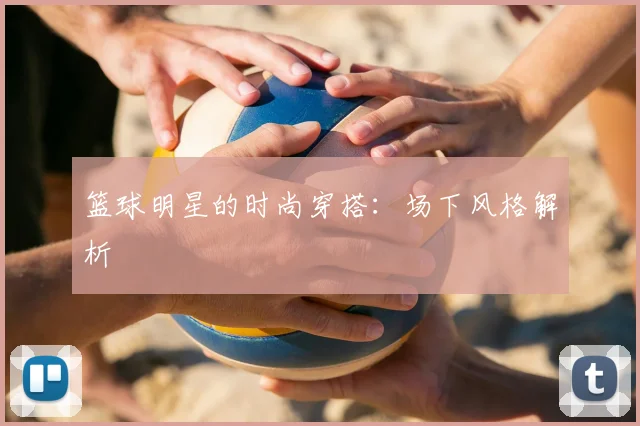 篮球明星的时尚穿搭:场下风格解析