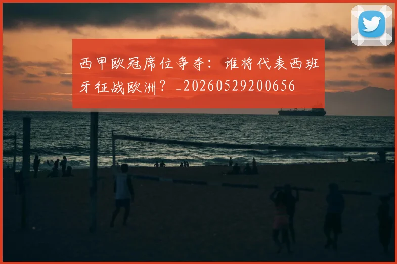西甲欧冠席位争夺：谁将代表西班牙征战欧洲？_20260529200656
