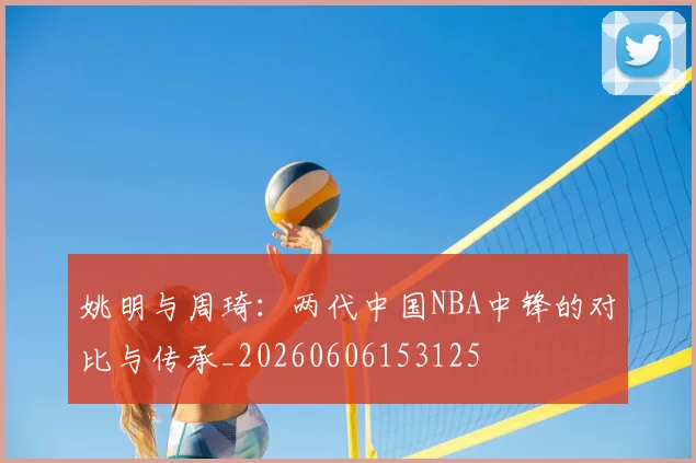 姚明与周琦:两代中国NBA中锋的对比与传承_20260606153125